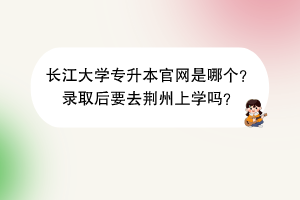 長江大學(xué)專升本官網(wǎng)是哪個(gè)？錄取后要去荊州上學(xué)嗎？