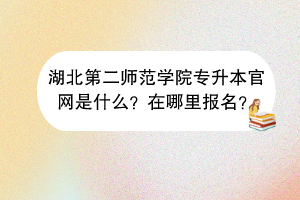 湖北第二師范學(xué)院專升本官網(wǎng)是什么？在哪里報名？