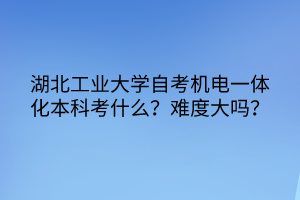 湖北工業(yè)大學(xué)自考機(jī)電一體化本科考什么？難度大嗎？