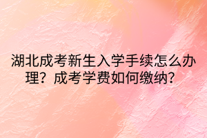 湖北成考新生入學手續(xù)怎么辦理？成考學費如何繳納？