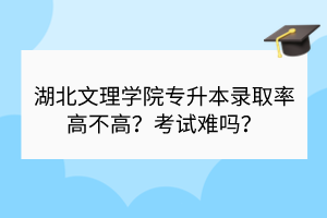 湖北文理學(xué)院專升本錄取率高不高？考試難嗎？