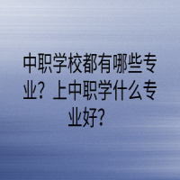 中職學(xué)校都有哪些專業(yè)？上中職學(xué)什么專業(yè)好？