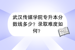 武漢傳媒學(xué)院專升本分?jǐn)?shù)線多少？錄取難度如何？