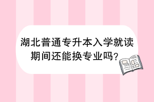 湖北普通專升本入學(xué)就讀期間還能換專業(yè)嗎？