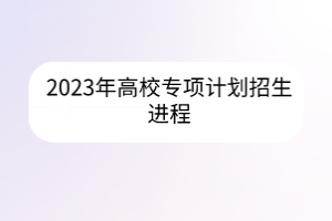 2023年高校專項(xiàng)計(jì)劃招生進(jìn)程