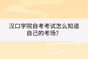 漢口學院自考考試怎么知道自己的考場？