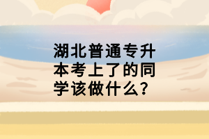 湖北普通專升本考上了的同學(xué)該做什么？
