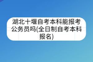 湖北十堰自考本科能報(bào)考公務(wù)員嗎(全日制自考本科報(bào)名)