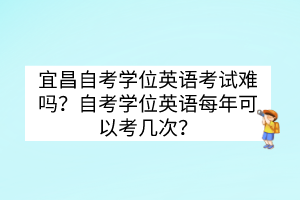 宜昌自考學(xué)位英語考試難嗎？自考學(xué)位英語每年可以考幾次？