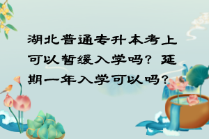 湖北普通專升本考上可以暫緩入學(xué)嗎？延期一年入學(xué)可以嗎？