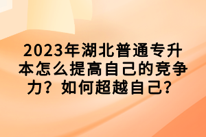 2023年湖北普通專升本怎么提高自己的競爭力？如何超越自己？