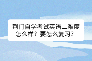 荊門自學考試英語二難度怎么樣？要怎么復習？