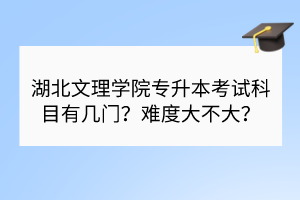 湖北文理學(xué)院專升本考試科目有幾門？難度大不大？