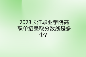 2023長江職業(yè)學(xué)院高職單招錄取分?jǐn)?shù)線是多少？