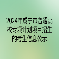 2024年咸寧市普通高校專項計劃項目招生的考生信息公示