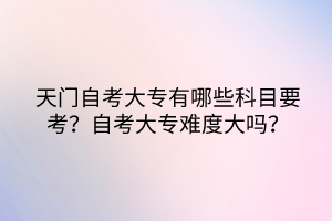 天門自考大專有哪些科目要考？自考大專難度大嗎？