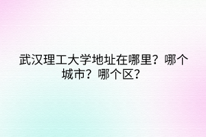 武漢理工大學地址在哪里？哪個城市？哪個區(qū)？