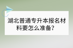 湖北普通專升本報(bào)名材料要怎么準(zhǔn)備？