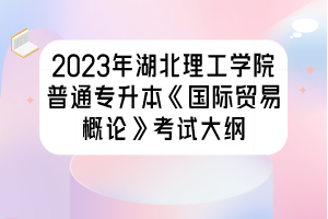 2023年湖北理工學院普通專升本《國際貿易概論》考試大綱