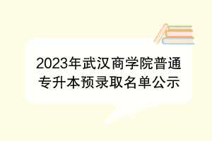 2023年武漢商學(xué)院普通專升本預(yù)錄取名單公示