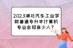 2023湖北汽車工業(yè)學院普通專升本計算機專業(yè)會招多少人？