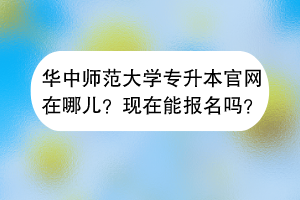 華中師范大學(xué)專升本官網(wǎng)在哪兒？現(xiàn)在能報(bào)名嗎？
