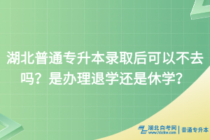 湖北普通專升本錄取后可以不去嗎？是辦理退學還是休學？