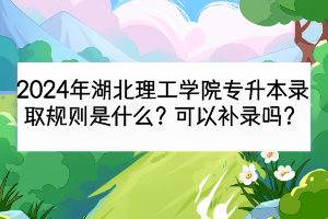 2024年湖北理工學院專升本錄取規(guī)則是什么？可以補錄嗎？