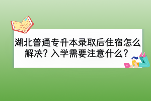 湖北普通專升本錄取后住宿怎么解決？入學需要注意什么？
