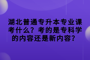 湖北普通專升本專業(yè)課考什么？考的是?？茖W(xué)的內(nèi)容還是新內(nèi)容？