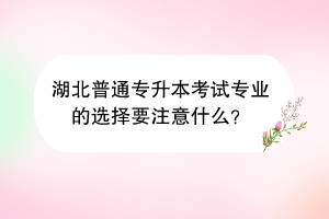 湖北普通專升本考試專業(yè)的選擇要注意什么？