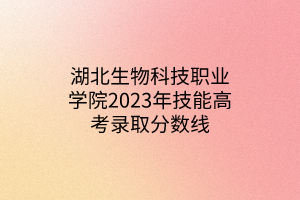 湖北生物科技職業(yè)學(xué)院2023年技能高考錄取分?jǐn)?shù)線