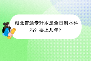 湖北普通專(zhuān)升本是全日制本科嗎？要上幾年？