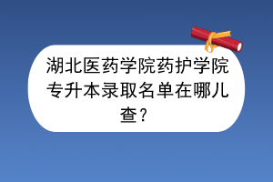 湖北醫(yī)藥學(xué)院藥護(hù)學(xué)院專升本錄取名單在哪兒查？