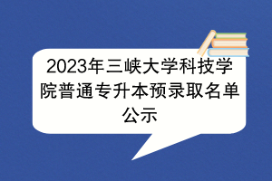 2023年三峽大學(xué)科技學(xué)院普通專升本預(yù)錄取名單公示