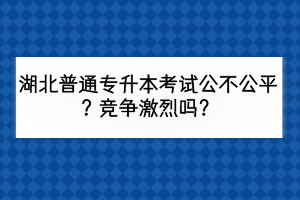 湖北普通專升本考試公不公平？競爭激烈嗎？