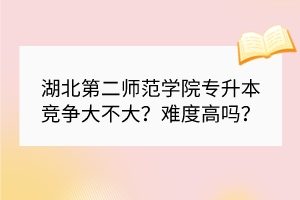 湖北第二師范學(xué)院專升本競(jìng)爭(zhēng)大不大？難度高嗎？