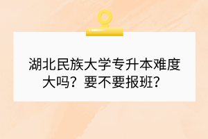 湖北民族大學(xué)專升本難度大嗎？要不要報(bào)班？