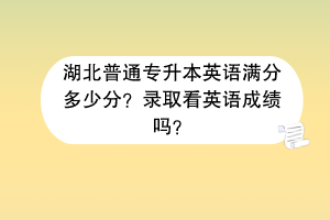 湖北普通專升本英語滿分多少分？錄取看英語成績嗎？
