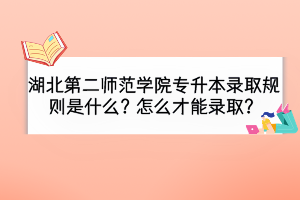 湖北第二師范學(xué)院專升本錄取規(guī)則是什么？怎么才能錄??？