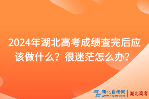 2024年湖北高考成績查完后應該做什么？很迷茫怎么辦？