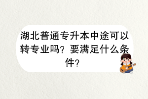 湖北普通專升本中途可以轉(zhuǎn)專業(yè)嗎？要滿足什么條件？