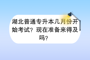 湖北普通專升本幾月份開始考試？現(xiàn)在準(zhǔn)備來得及嗎？