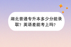 湖北普通專升本多少分能錄取？英語差能考上嗎？