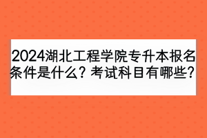 2024湖北工程學院專升本報名條件是什么？考試科目有哪些？