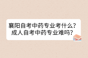 襄陽自考中藥專業(yè)考什么？成人自考中藥專業(yè)難嗎？