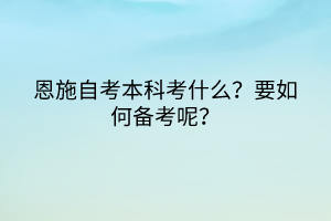 恩施自考本科考什么？要如何備考呢？