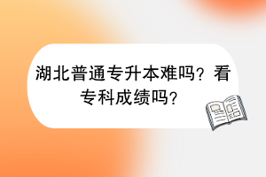 湖北普通專升本難嗎？看專科成績嗎？