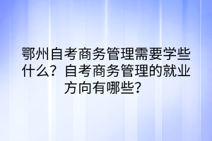 鄂州自考商務(wù)管理需要學(xué)些什么？自考商務(wù)管理的就業(yè)方向有哪些？