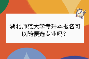 湖北師范大學(xué)專(zhuān)升本報(bào)名可以隨便選專(zhuān)業(yè)嗎？